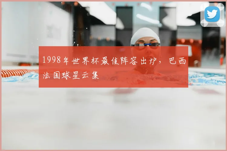 1998年世界杯最佳阵容出炉，巴西法国球星云集