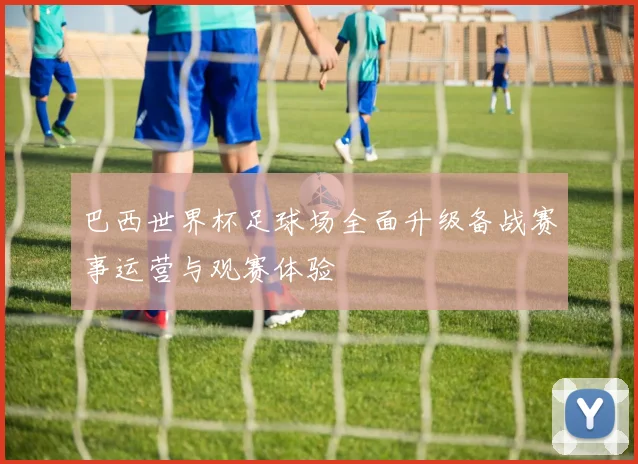 巴西世界杯足球场全面升级备战赛事运营与观赛体验